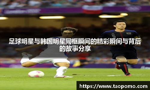 足球明星与韩国明星同框瞬间的精彩瞬间与背后的故事分享